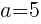 a=5